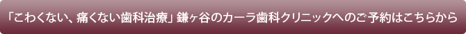 「こわくない、痛くない歯科治療」鎌ヶ谷のカーラ歯科クリニックへのご予約はこちらから