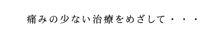 痛みの少ない治療をめざして・・・