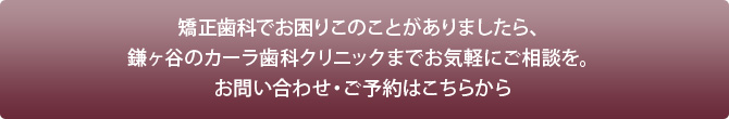 矯正歯科でお困りこのことがありましたら、鎌ヶ谷のカーラ歯科クリニックまでお気軽にご相談を。お問い合わせ・ご予約はこちらから（歯科タウン医院紹介ページへリンク）