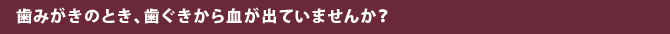 歯みがきのとき、歯ぐきから血が出ていませんか？